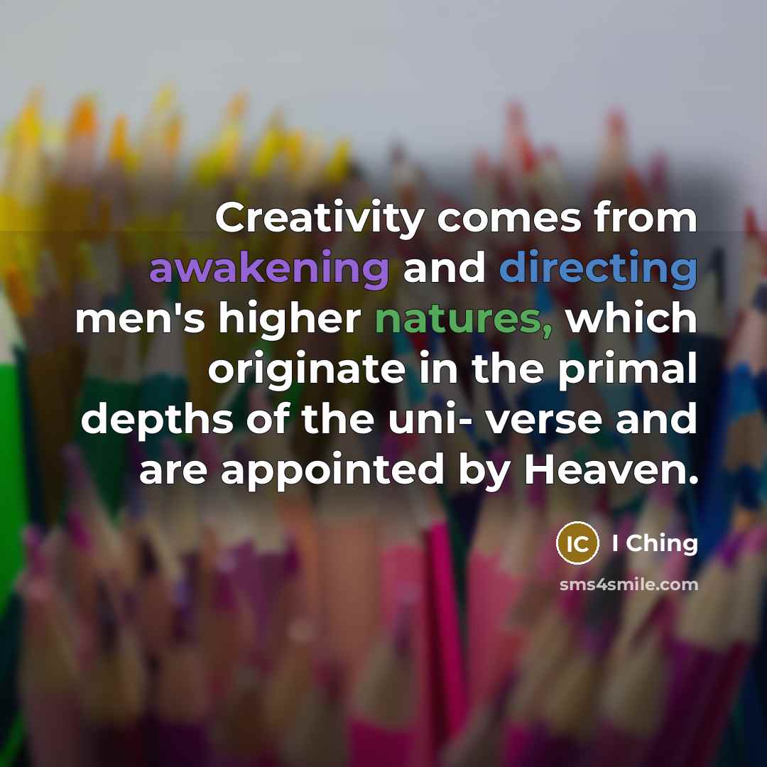 “Creativity comes from awakening and directing men's higher natures, which originate in the primal depths of the uni- verse and are appointed by Heaven.” quote by I Ching