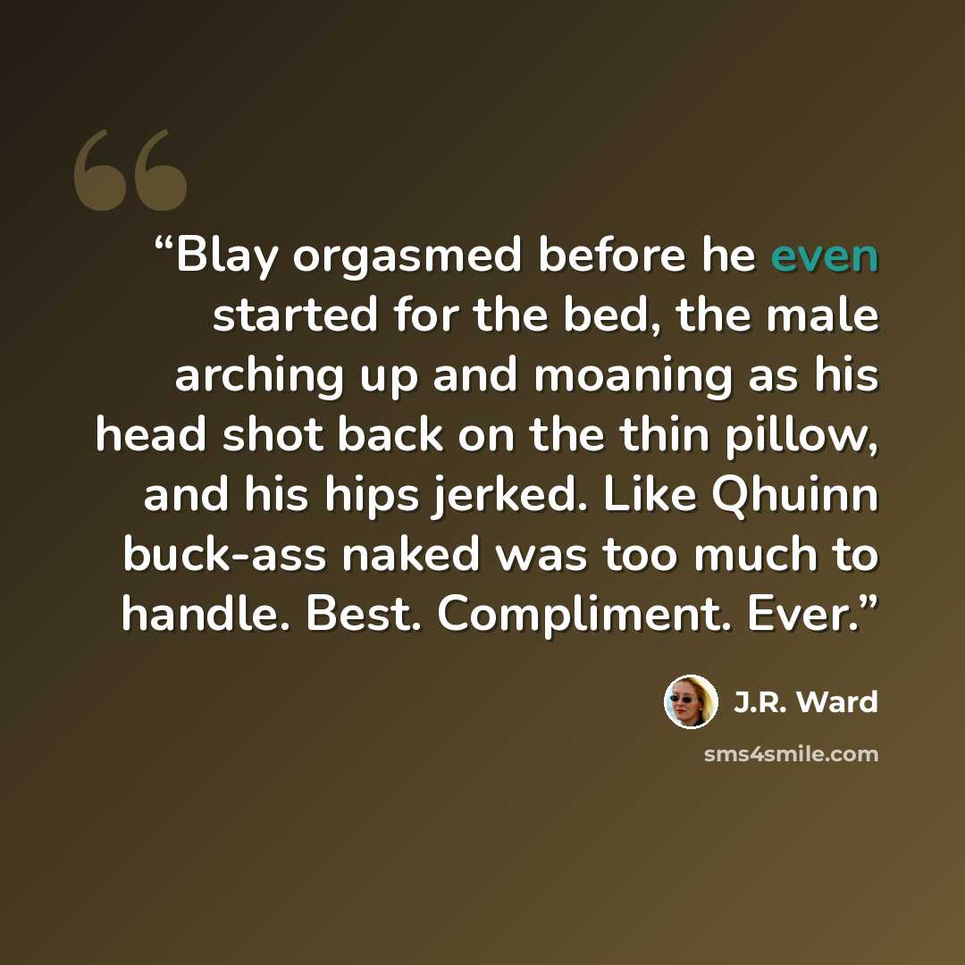 “Blay orgasmed before he even started for the bed, the male arching up and moaning as his head shot back on the thin pillow, and his hips jerked. Like Qhuinn buck-ass naked was too much to handle. Best. Compliment. Ever.” quote by J.R. Ward