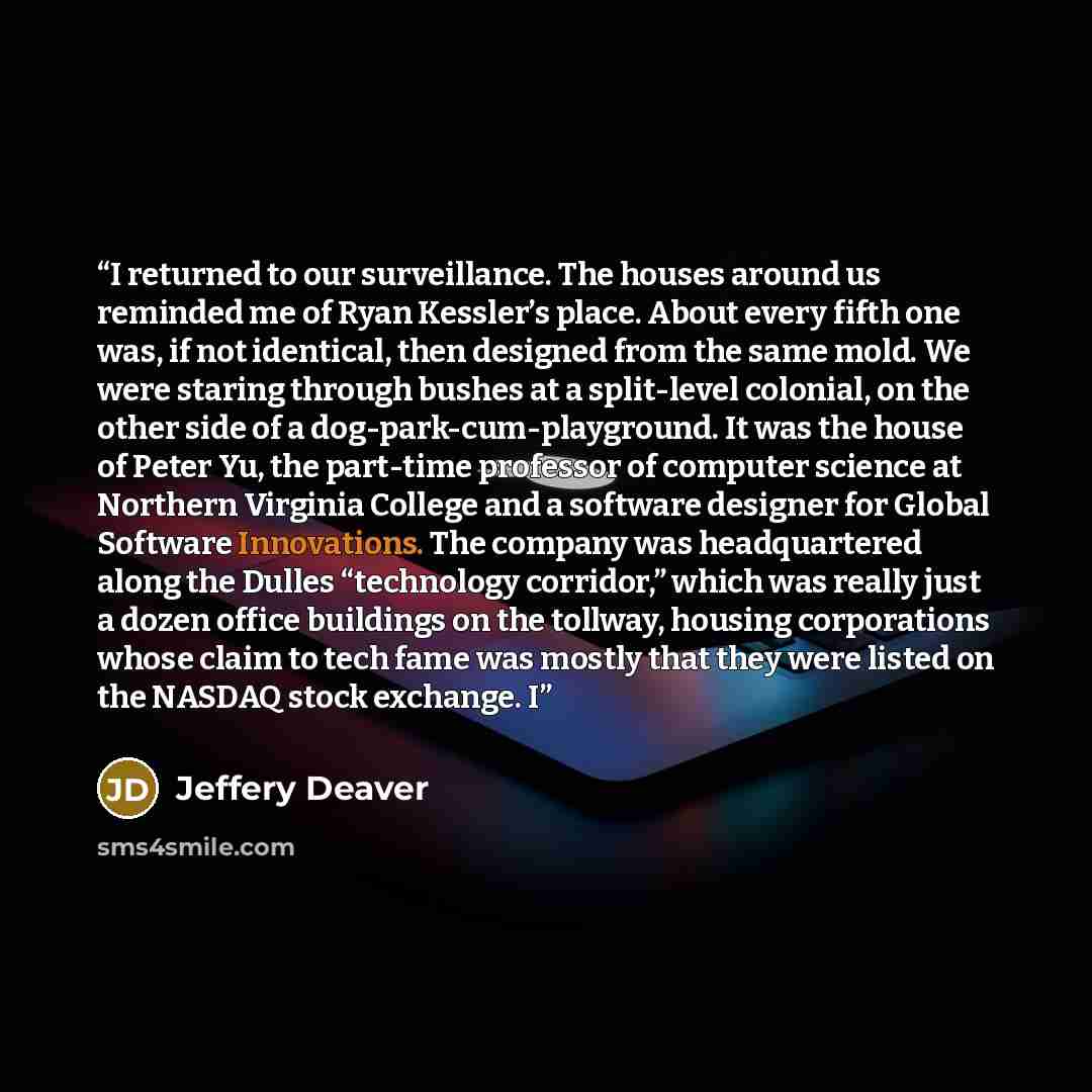 “I returned to our surveillance. The houses around us reminded me of Ryan Kessler’s place. About every fifth one was, if not identical, then designed from the same mold. We were staring through bushes at a split-level colonial, on the other side of a dog-park-cum-playground. It was the house of…” quote by Jeffery Deaver