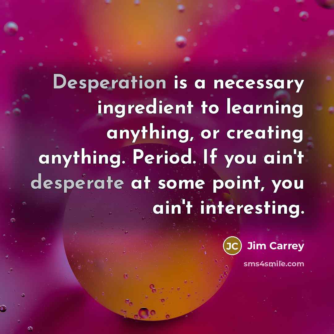“Desperation is a necessary ingredient to learning anything, or creating anything. Period. If you ain't desperate at some point, you ain't interesting.” quote by Jim Carrey