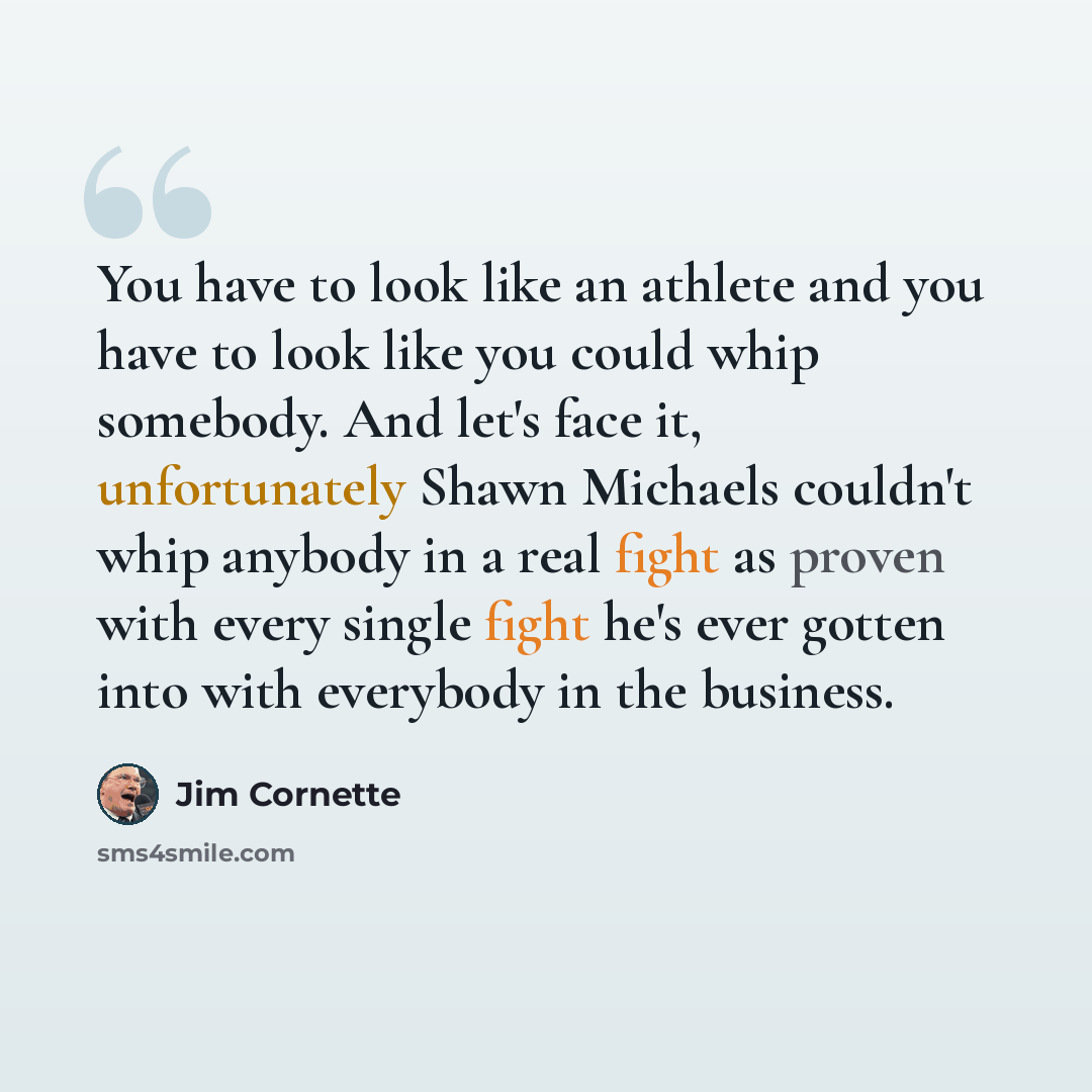 “You have to look like an athlete and you have to look like you could whip somebody. And let's face it, unfortunately Shawn Michaels couldn't whip anybody in a real fight as proven with every single fight he's ever gotten into with everybody in the business.” quote by Jim Cornette