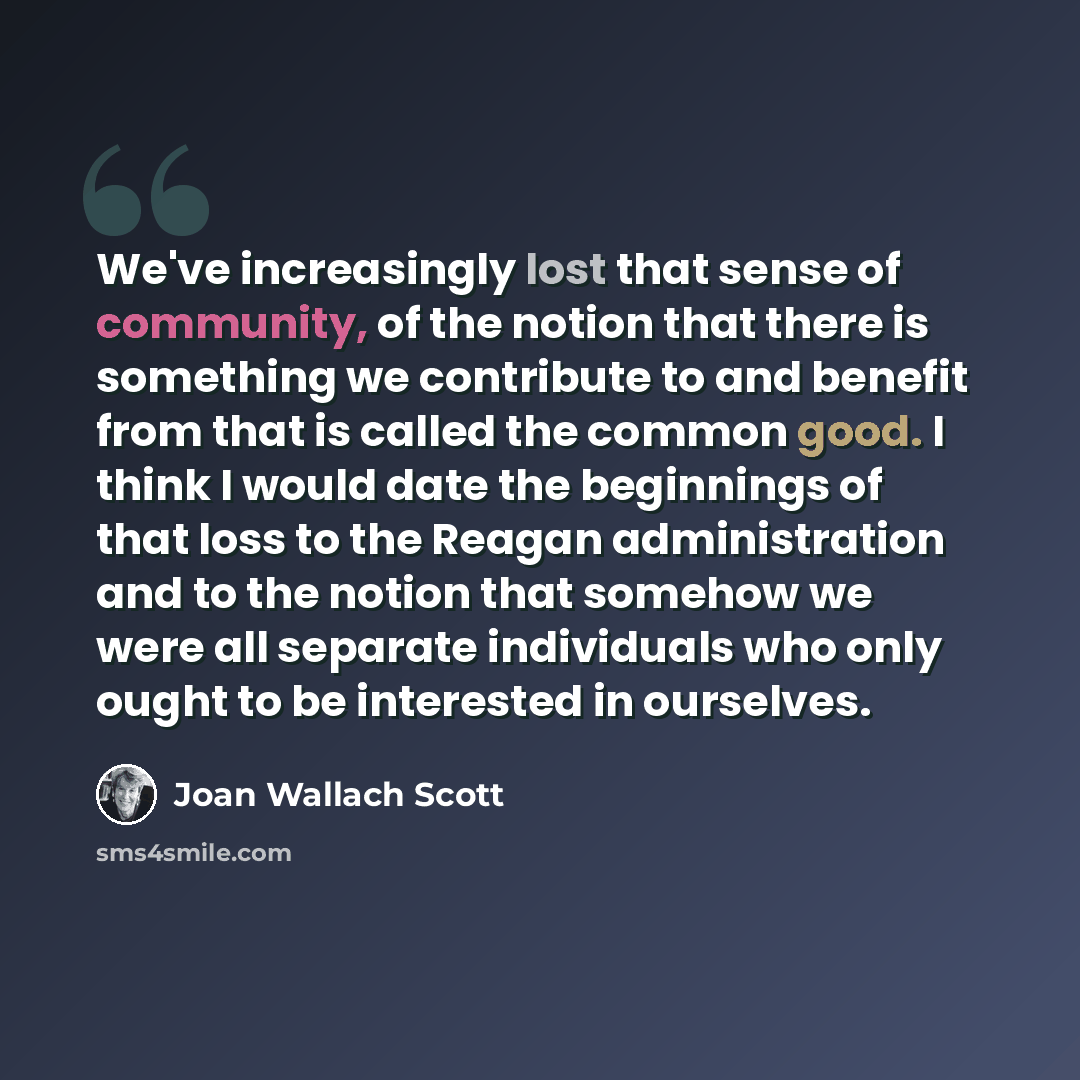 “We've increasingly lost that sense of community, of the notion that there is something we contribute to and benefit from that is called the common good. I think I would date the beginnings of that loss to the Reagan administration and to the notion that somehow we were all separate individuals who…” quote by Joan Wallach Scott