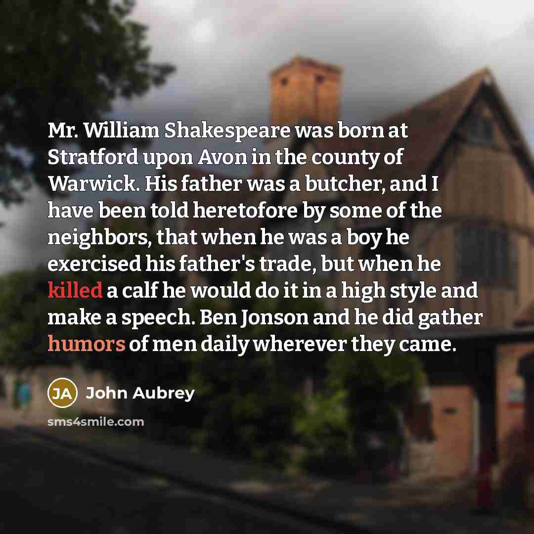 “Mr. William Shakespeare was born at Stratford upon Avon in the county of Warwick. His father was a butcher, and I have been told heretofore by some of the neighbors, that when he was a boy he exercised his father's trade, but when he killed a calf he would do it in a high style and make a speech…” quote by John Aubrey