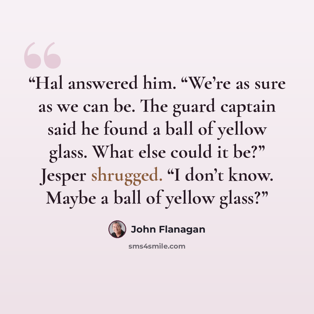 “Hal answered him. “We’re as sure as we can be. The guard captain said he found a ball of yellow glass. What else could it be?” Jesper shrugged. “I don’t know. Maybe a ball of yellow glass?” quote by John Flanagan