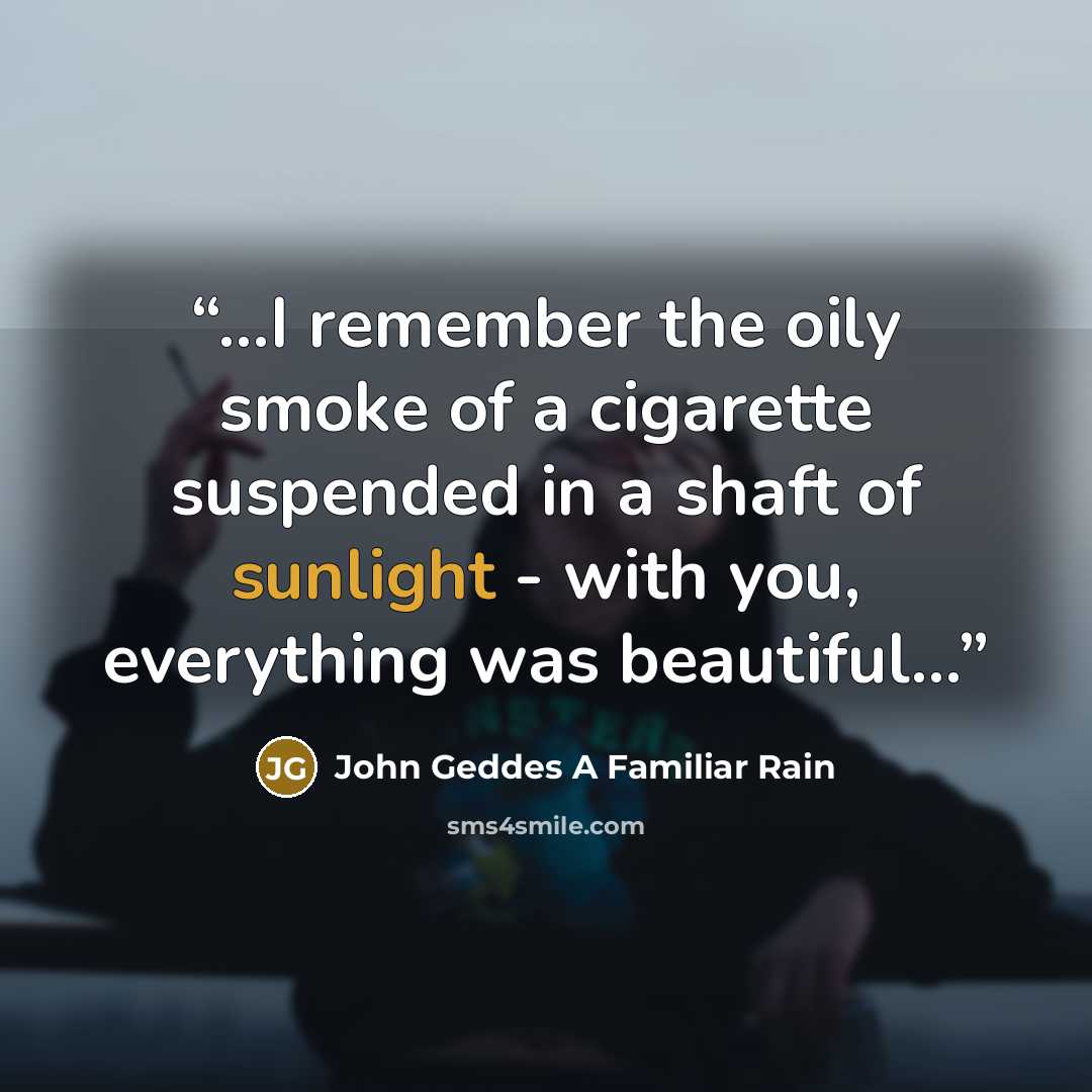 “...I remember the oily smoke of a cigarette suspended in a shaft of sunlight - with you, everything was beautiful...” quote by John Geddes A Familiar Rain