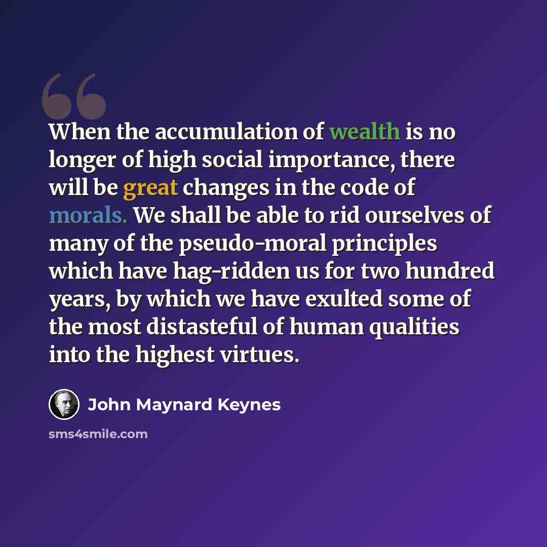 “When the accumulation of wealth is no longer of high social importance, there will be great changes in the code of morals. We shall be able to rid ourselves of many of the pseudo-moral principles which have hag-ridden us for two hundred years, by which we have exulted some of the most distasteful…” quote by John Maynard Keynes
