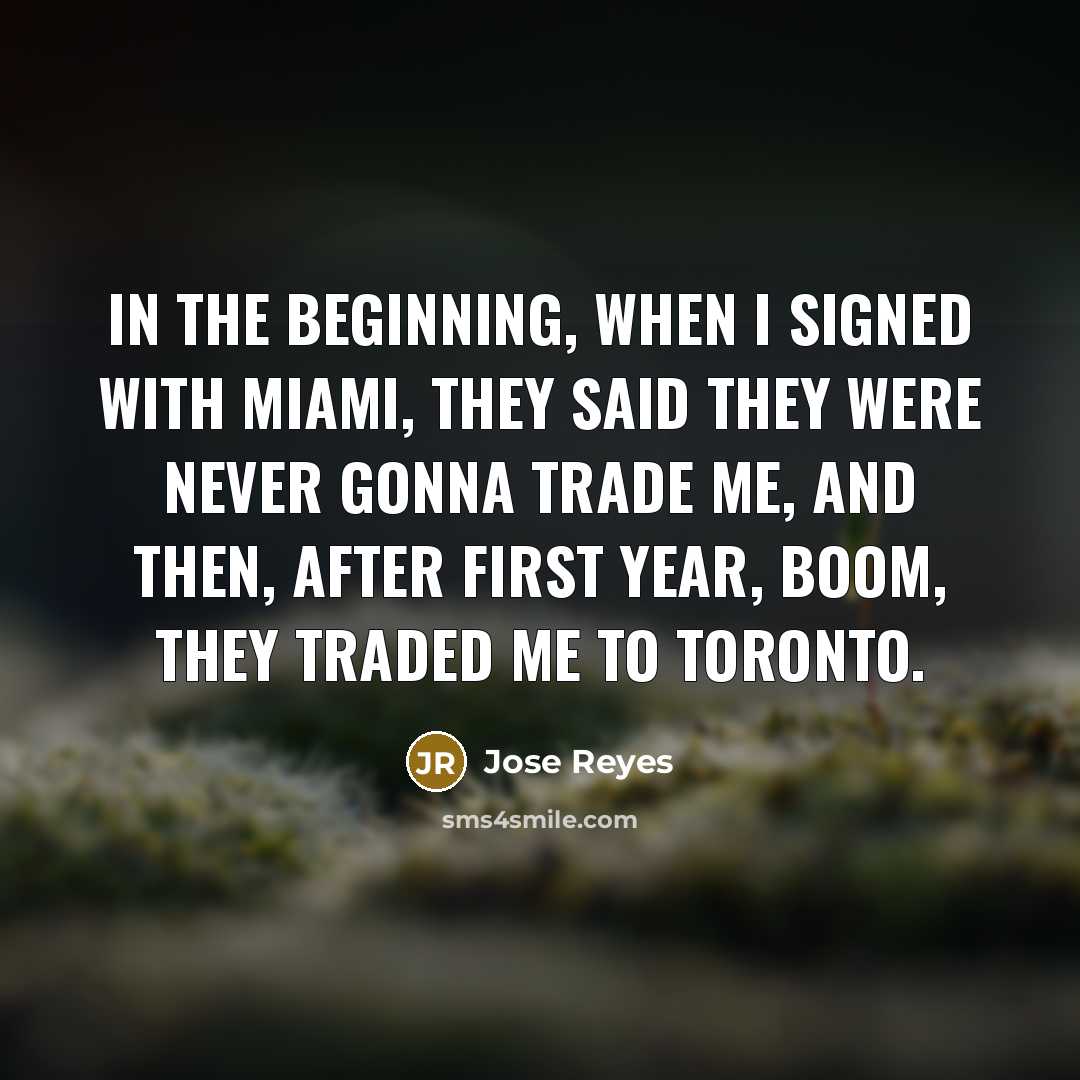 “In the beginning, when I signed with Miami, they said they were never gonna trade me, and then, after first year, boom, they traded me to Toronto.” quote by Jose Reyes
