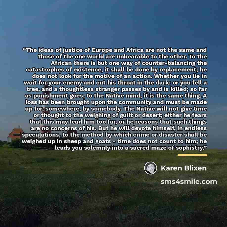 “The ideas of justice of Europe and Africa are not the same and those of the one world are unbearable to the other. To the African there is but one way of counter-balancing the catastrophes of existence, it shall be done by replacement; he does not look for the motive of an action. Whether you lie…” quote by karen blixen