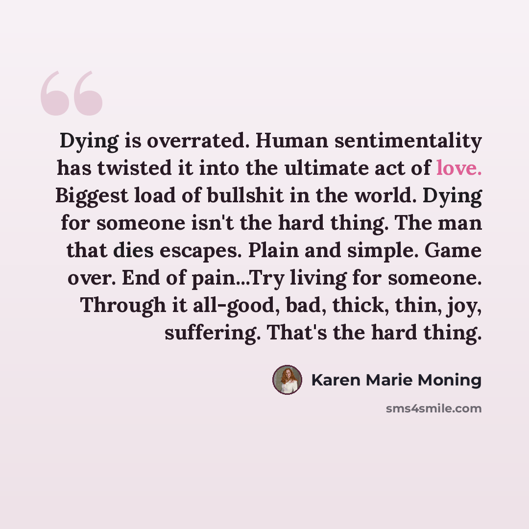 “Dying is overrated. Human sentimentality has twisted it into the ultimate act of love. Biggest load of bullshit in the world. Dying for someone isn't the hard thing. The man that dies escapes. Plain and simple. Game over. End of pain...Try living for someone. Through it all-good, bad, thick, thin…” quote by Karen Marie Moning