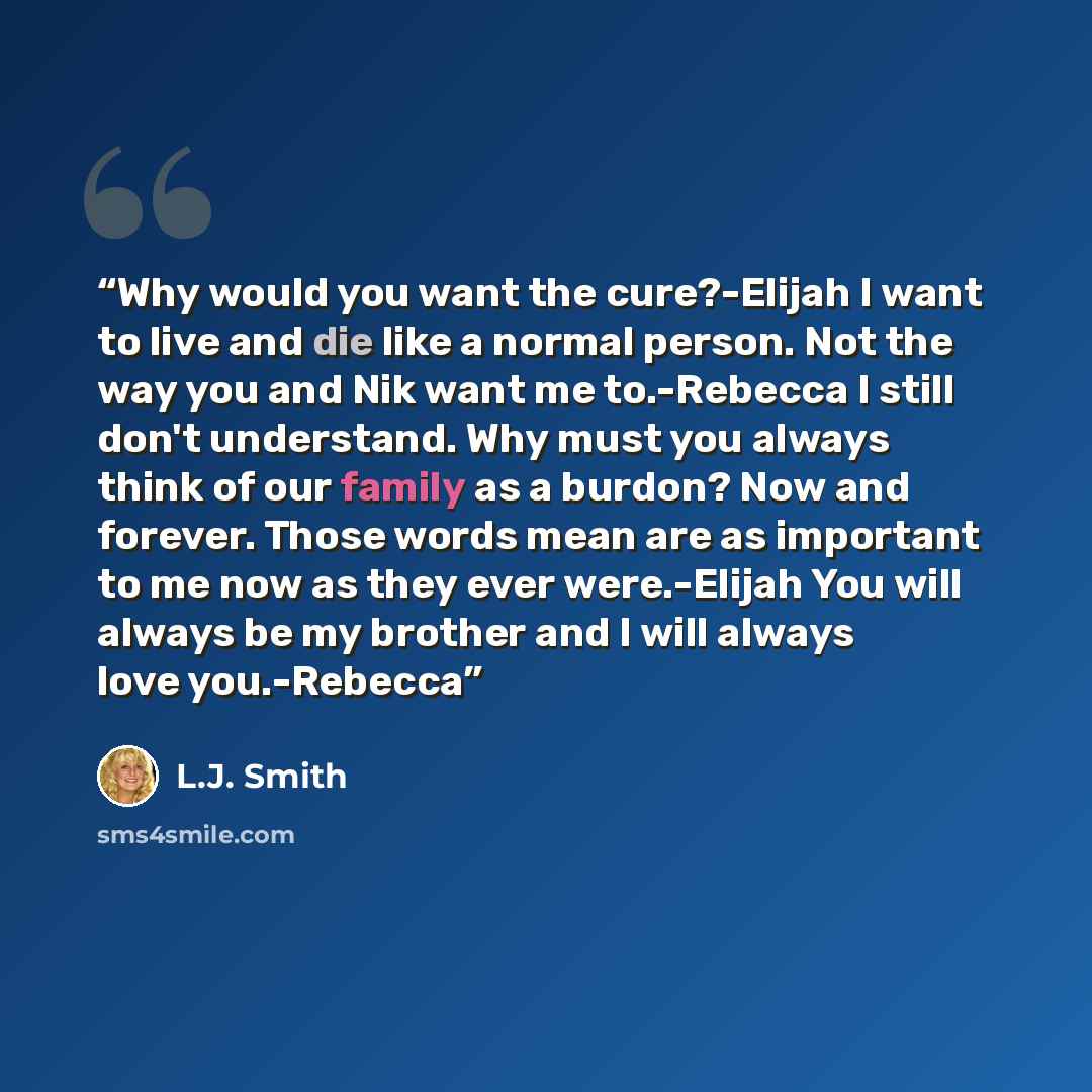 “Why would you want the cure?-Elijah I want to live and die like a normal person. Not the way you and Nik want me to.-Rebecca I still don't understand. Why must you always think of our family as a burdon? Now and forever. Those words mean are as important to me now as they ever were.-Elijah You…” quote by L.J. Smith