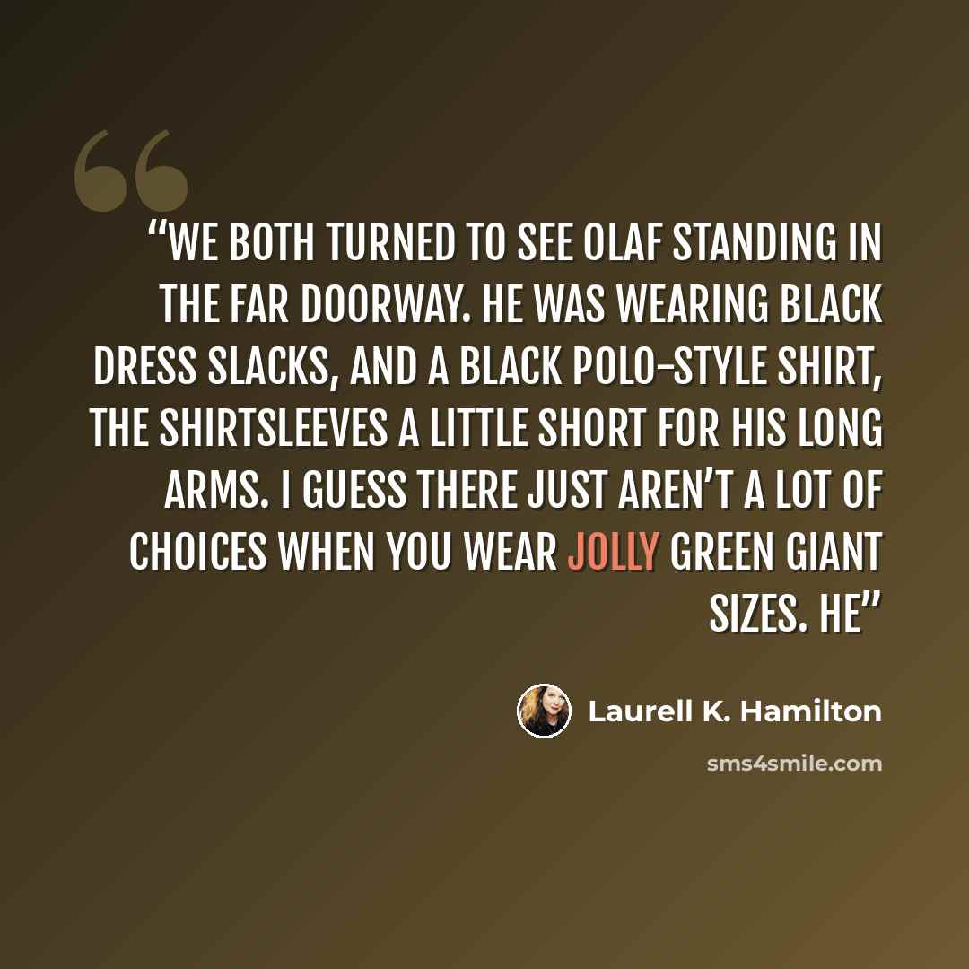 “We both turned to see Olaf standing in the far doorway. He was wearing black dress slacks, and a black polo-style shirt, the shirtsleeves a little short for his long arms. I guess there just aren’t a lot of choices when you wear Jolly Green Giant sizes. He” quote by Laurell K. Hamilton