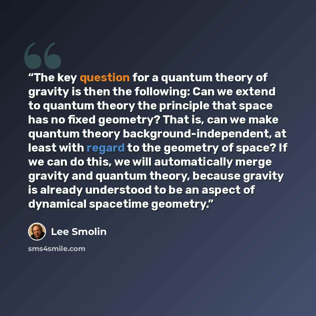 “The key question for a quantum theory of gravity is then the following: Can we extend to quantum theory the principle that space has no fixed geometry? That is, can we make quantum theory background-independent, at least with regard to the geometry of space? If we can do this, we will…” quote by Lee Smolin