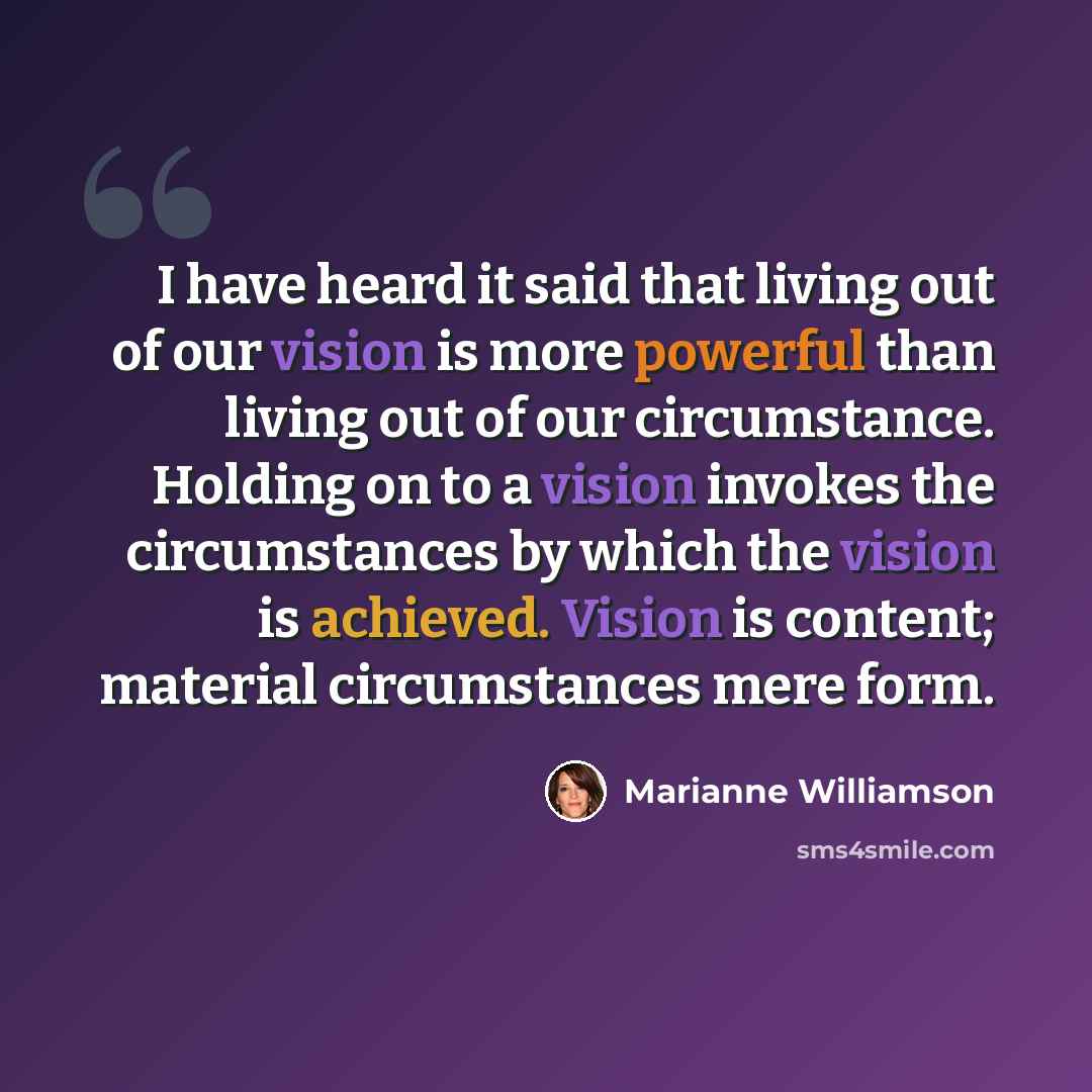 “I have heard it said that living out of our vision is more powerful than living out of our circumstance. Holding on to a vision invokes the circumstances by which the vision is achieved. Vision is content; material circumstances mere form.” quote by Marianne Williamson