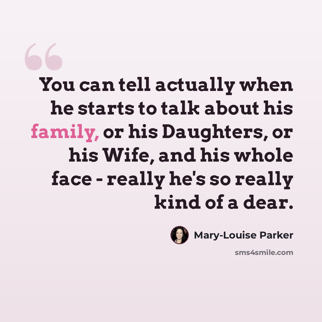 “You can tell actually when he starts to talk about his family, or his Daughters, or his Wife, and his whole face - really he's so really kind of a dear.” quote by Mary-Louise Parker