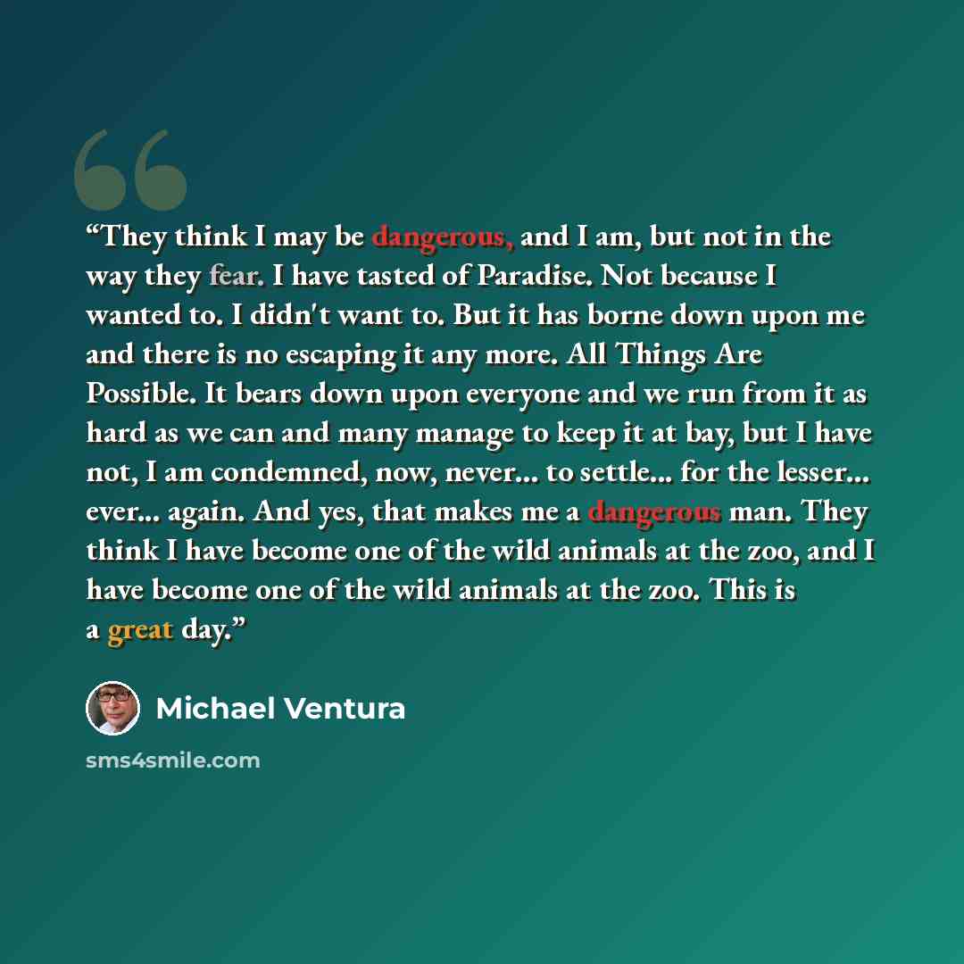 “They think I may be dangerous, and I am, but not in the way they fear. I have tasted of Paradise. Not because I wanted to. I didn't want to. But it has borne down upon me and there is no escaping it any more. All Things Are Possible. It bears down upon everyone and we run from it as hard as we can…” quote by Michael Ventura