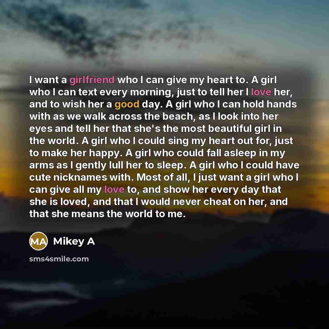 “I want a girlfriend who I can give my heart to. A girl who I can text every morning, just to tell her I love her, and to wish her a good day. A girl who I can hold hands with as we walk across the beach, as I look into her eyes and tell her that she's the most beautiful girl in the world. A girl…” quote by Mikey A