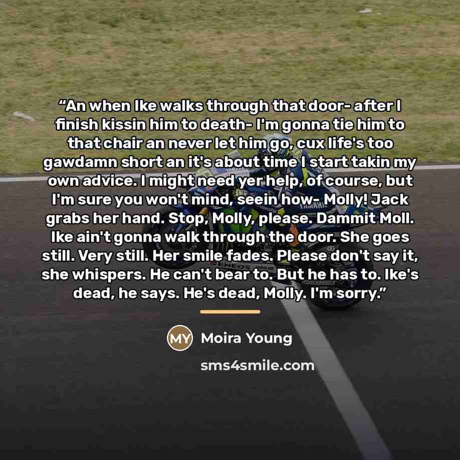 “An when Ike walks through that door- after I finish kissin him to death- I'm gonna tie him to that chair an never let him go, cux life's too gawdamn short an it's about time I start takin my own advice. I might need yer help, of course, but I'm sure you won't mind, seein how- Molly! Jack grabs her…” quote by Moira Young