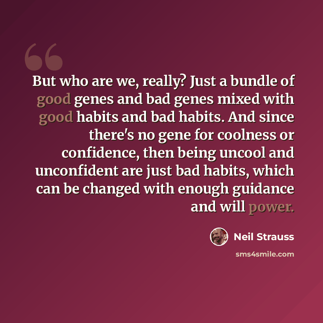 “But who are we, really? Just a bundle of good genes and bad genes mixed with good habits and bad habits. And since there's no gene for coolness or confidence, then being uncool and unconfident are just bad habits, which can be changed with enough guidance and will power.” quote by Neil Strauss