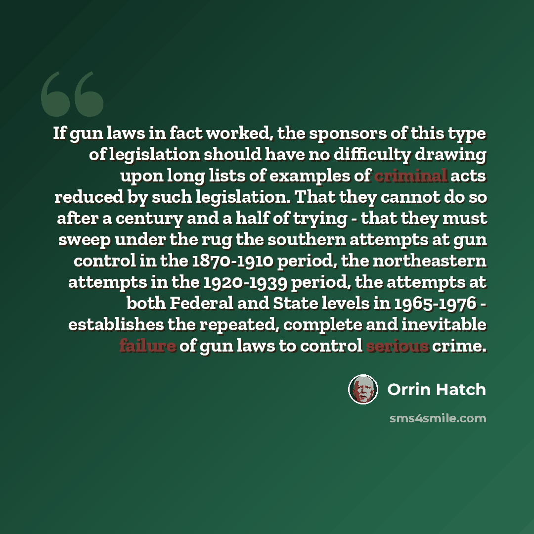 “If gun laws in fact worked, the sponsors of this type of legislation should have no difficulty drawing upon long lists of examples of criminal acts reduced by such legislation. That they cannot do so after a century and a half of trying - that they must sweep under the rug the southern attempts at…” quote by Orrin Hatch