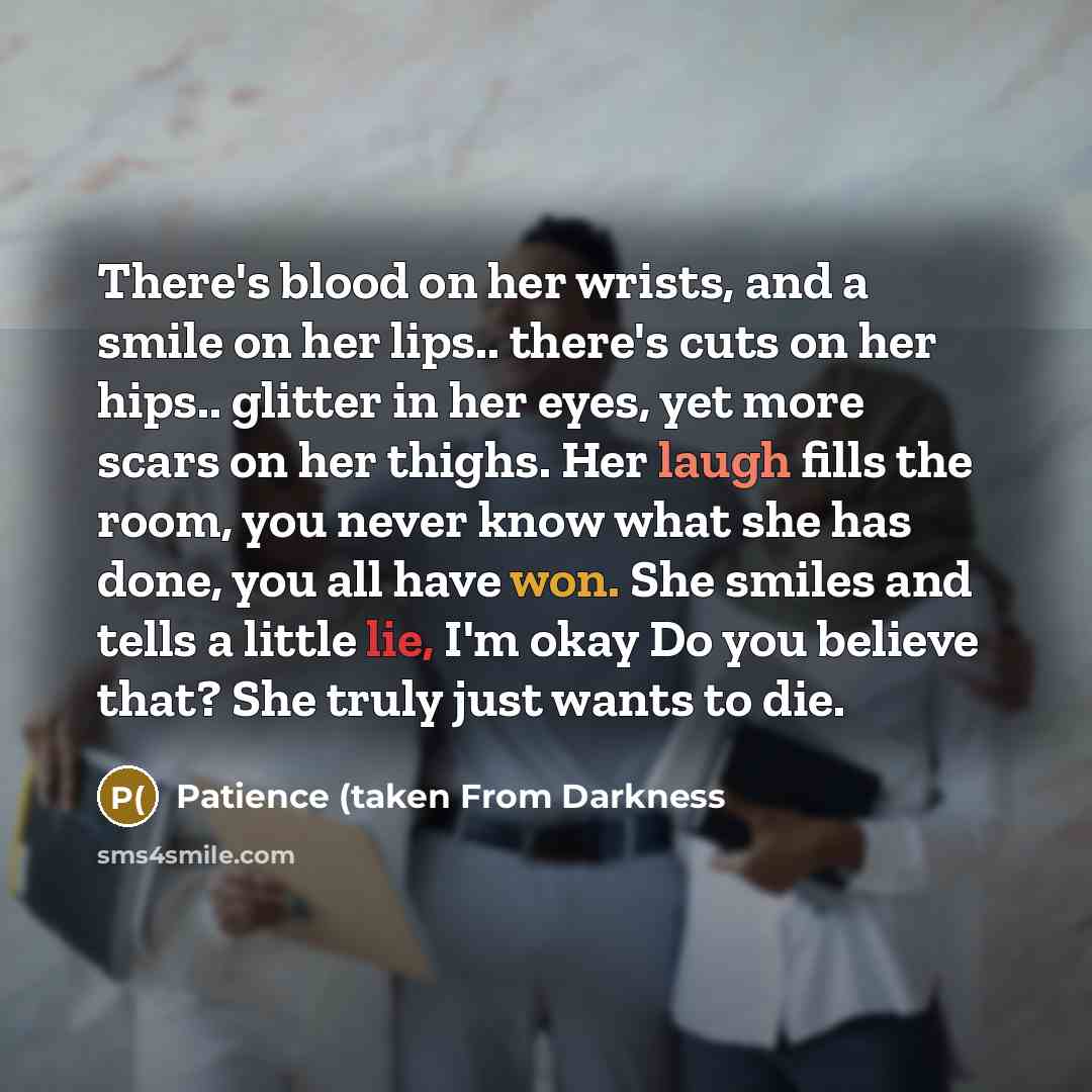 “There's blood on her wrists, and a smile on her lips.. there's cuts on her hips.. glitter in her eyes, yet more scars on her thighs. Her laugh fills the room, you never know what she has done, you all have won. She smiles and tells a little lie, I'm okay Do you believe that? She truly just wants…” quote by Patience (taken From Darkness