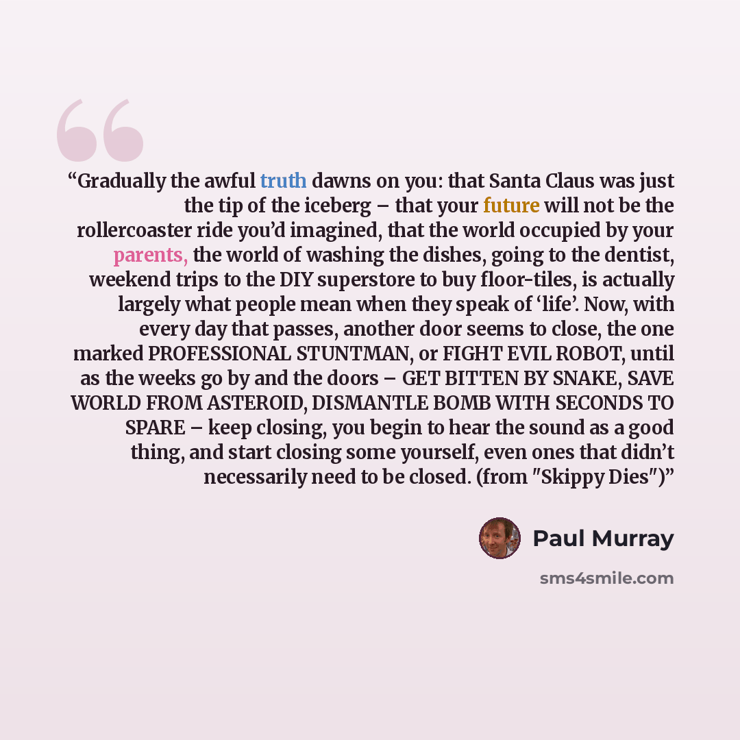“Gradually the awful truth dawns on you: that Santa Claus was just the tip of the iceberg – that your future will not be the rollercoaster ride you’d imagined, that the world occupied by your parents, the world of washing the dishes, going to the dentist, weekend trips to the DIY superstore to buy…” quote by Paul Murray