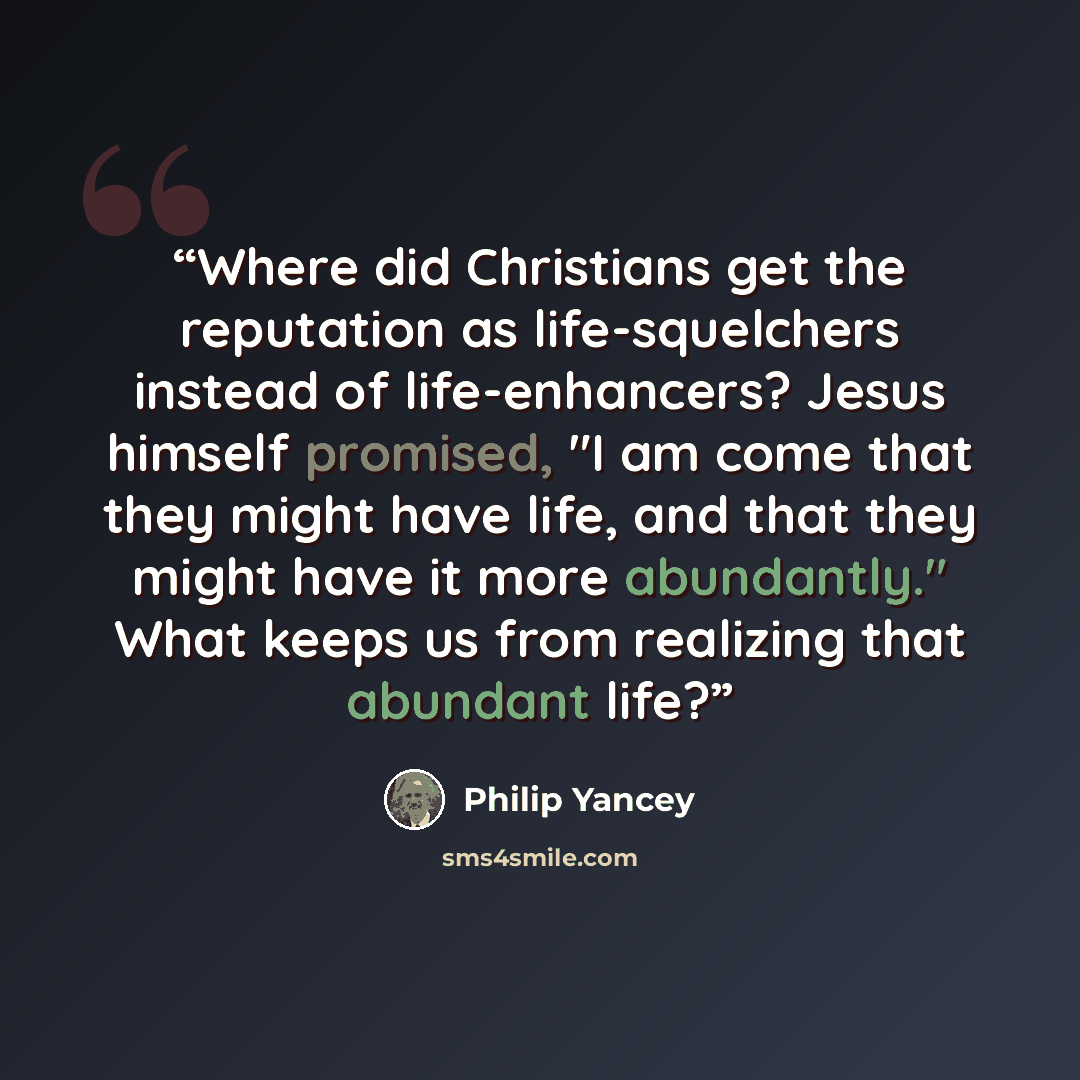 “Where did Christians get the reputation as life-squelchers instead of life-enhancers? Jesus himself promised, "I am come that they might have life, and that they might have it more abundantly." What keeps us from realizing that abundant life?” quote by Philip Yancey