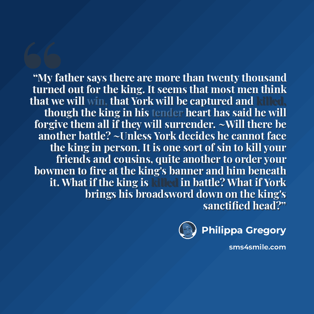 “My father says there are more than twenty thousand turned out for the king. It seems that most men think that we will win, that York will be captured and killed, though the king in his tender heart has said he will forgive them all if they will surrender. ~Will there be another battle? ~Unless…” quote by Philippa Gregory