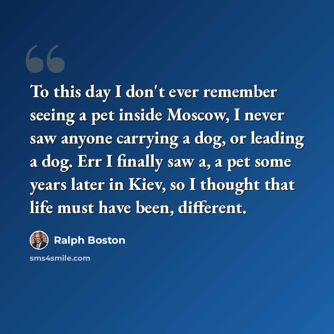 “To this day I don't ever remember seeing a pet inside Moscow, I never saw anyone carrying a dog, or leading a dog. Err I finally saw a, a pet some years later in Kiev, so I thought that life must have been, different.” quote by Ralph Boston