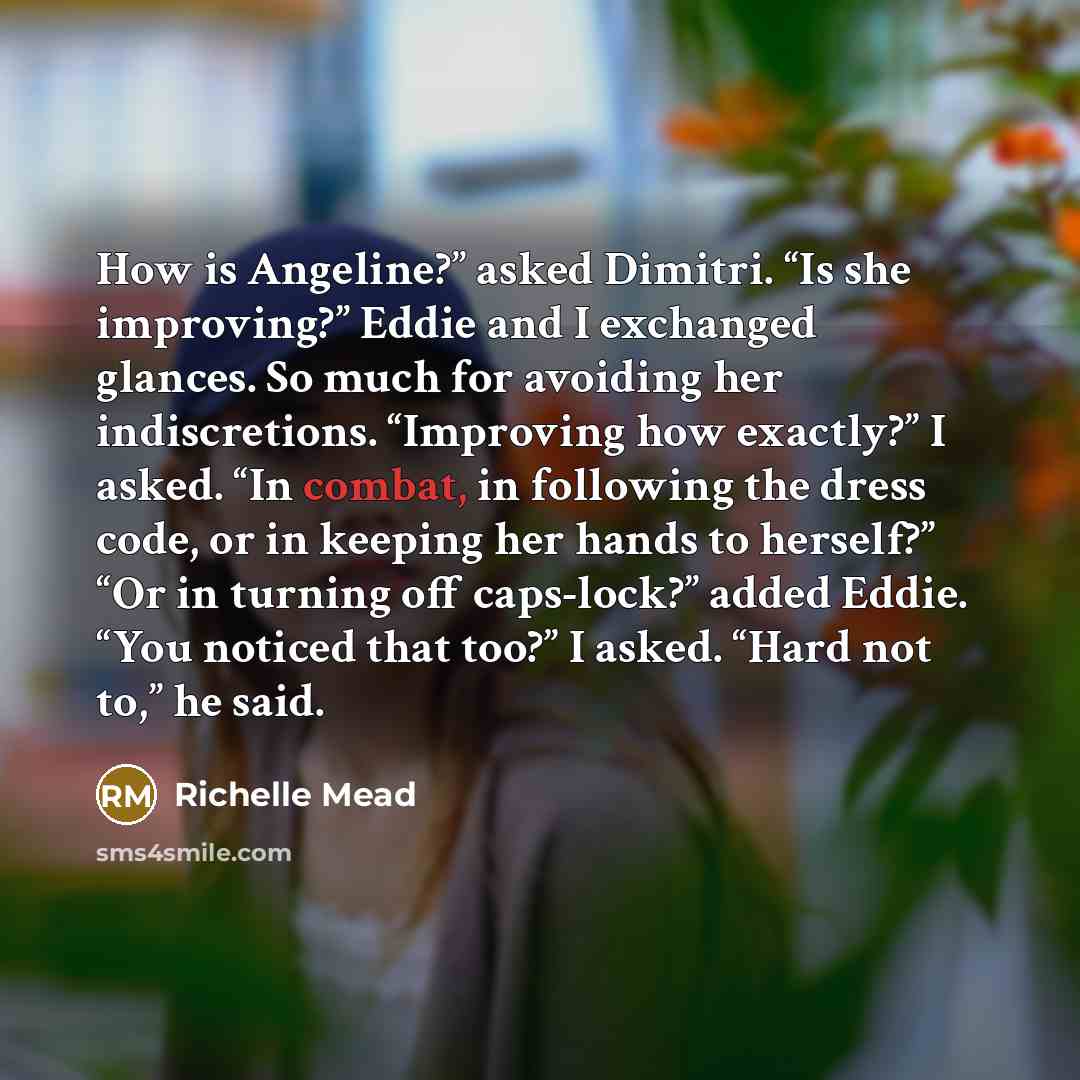 “How is Angeline?” asked Dimitri. “Is she improving?” Eddie and I exchanged glances. So much for avoiding her indiscretions. “Improving how exactly?” I asked. “In combat, in following the dress code, or in keeping her hands to herself?” “Or in turning off caps-lock?” added Eddie. “You noticed that…” quote by Richelle Mead