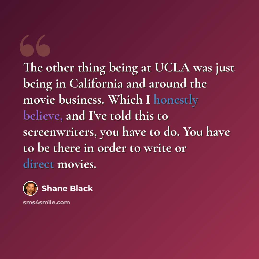 “The other thing being at UCLA was just being in California and around the movie business. Which I honestly believe, and I've told this to screenwriters, you have to do. You have to be there in order to write or direct movies.” quote by Shane Black