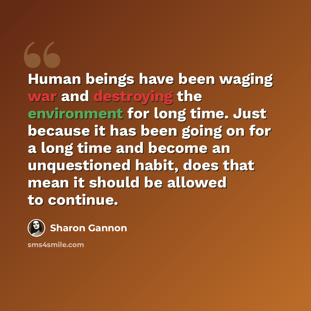 “Human beings have been waging war and destroying the environment for long time. Just because it has been going on for a long time and become an unquestioned habit, does that mean it should be allowed to continue.” quote by Sharon Gannon