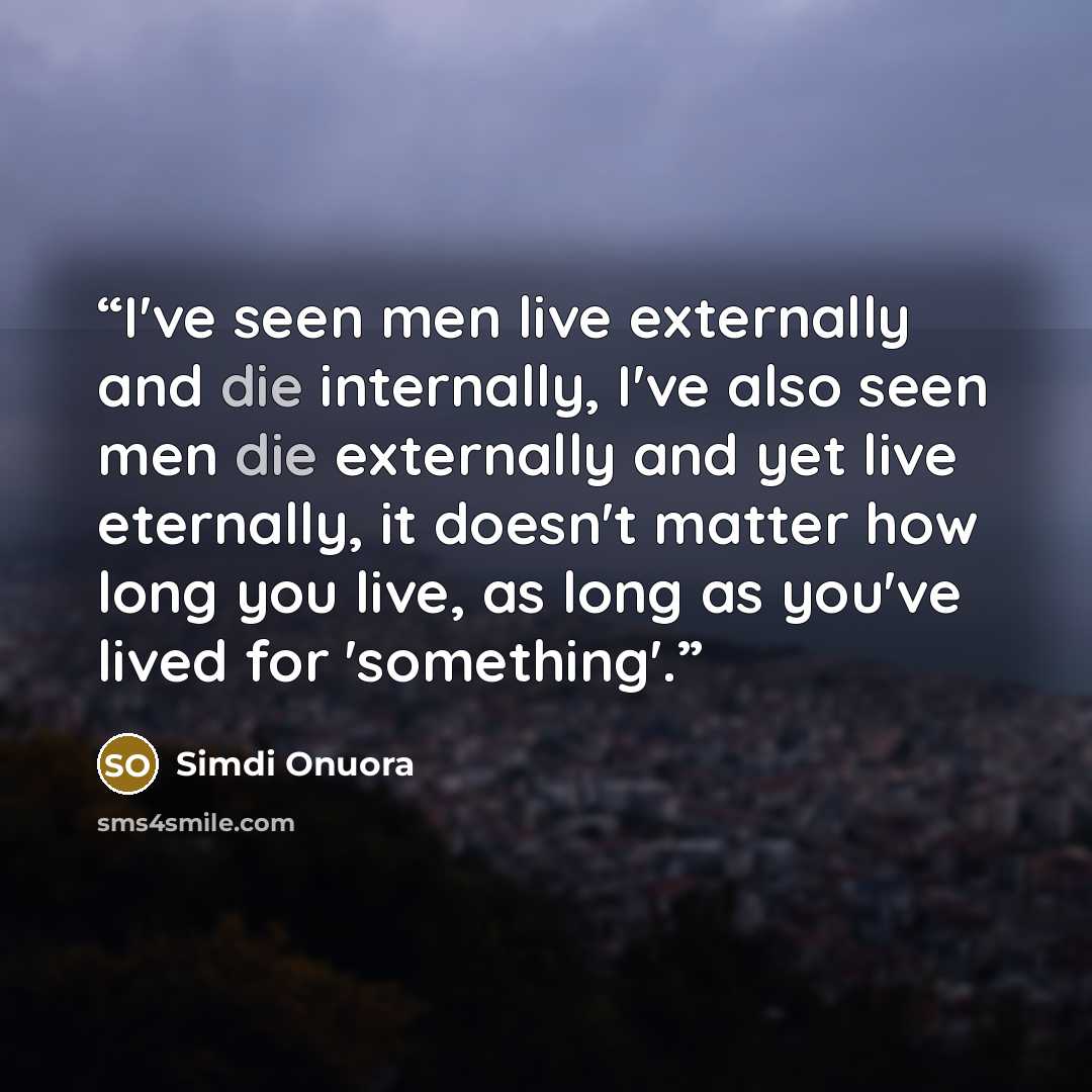 “I've seen men live externally and die internally, I've also seen men die externally and yet live eternally, it doesn't matter how long you live, as long as you've lived for 'something'.” quote by Simdi Onuora