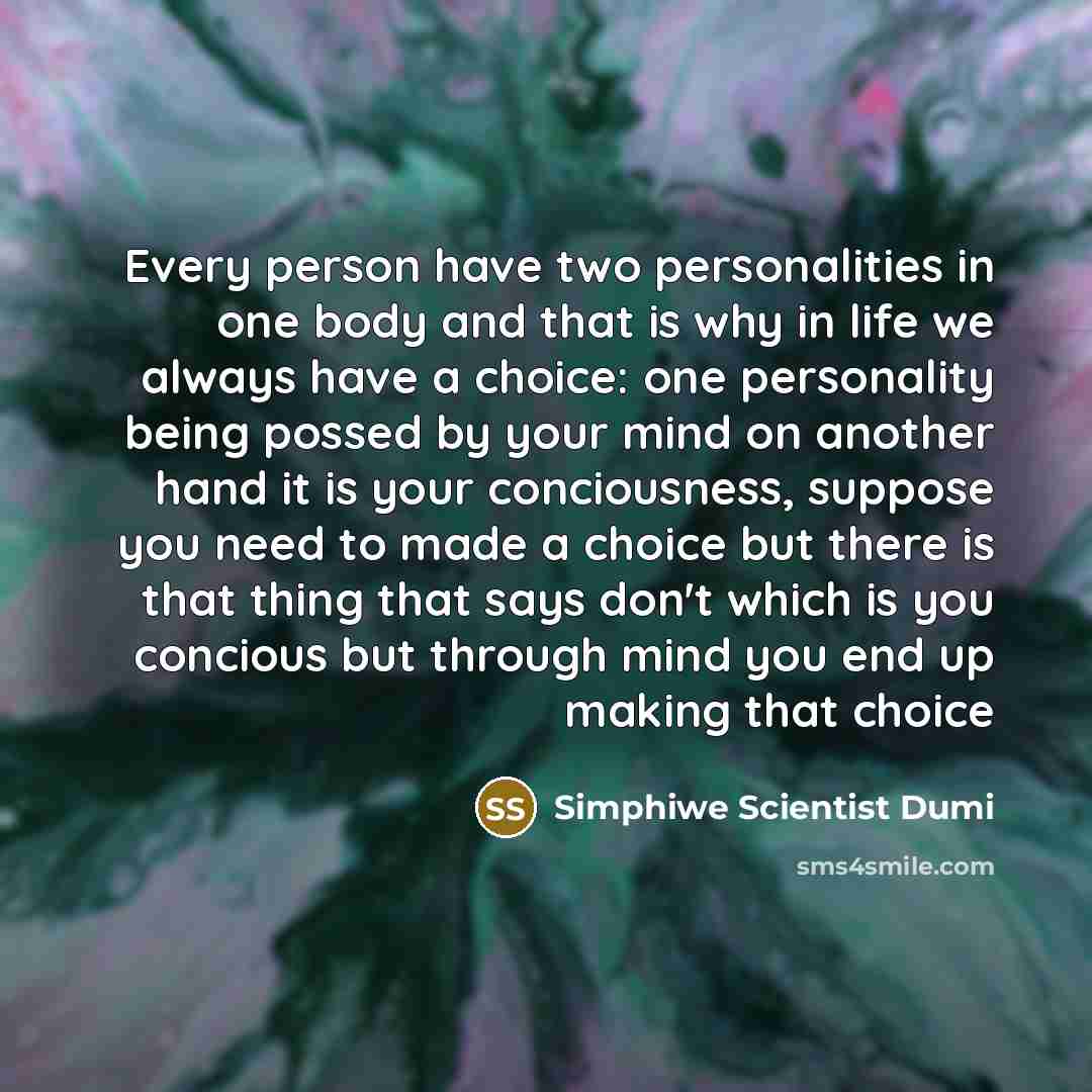 “Every person have two personalities in one body and that is why in life we always have a choice: one personality being possed by your mind on another hand it is your conciousness, suppose you need to made a choice but there is that thing that says don't which is you concious but through mind you…” quote by Simphiwe Scientist Dumi