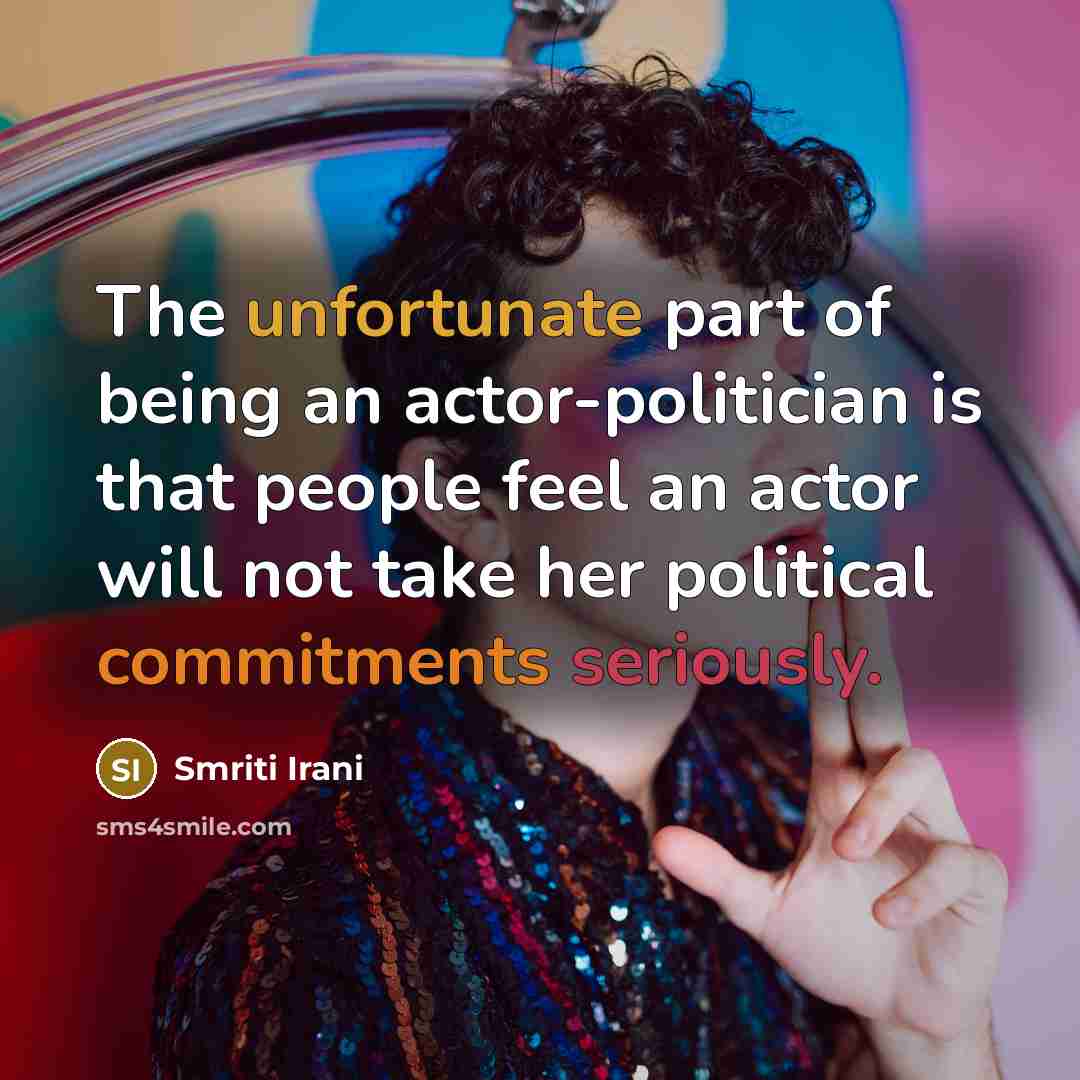 “The unfortunate part of being an actor-politician is that people feel an actor will not take her political commitments seriously.” quote by Smriti Irani