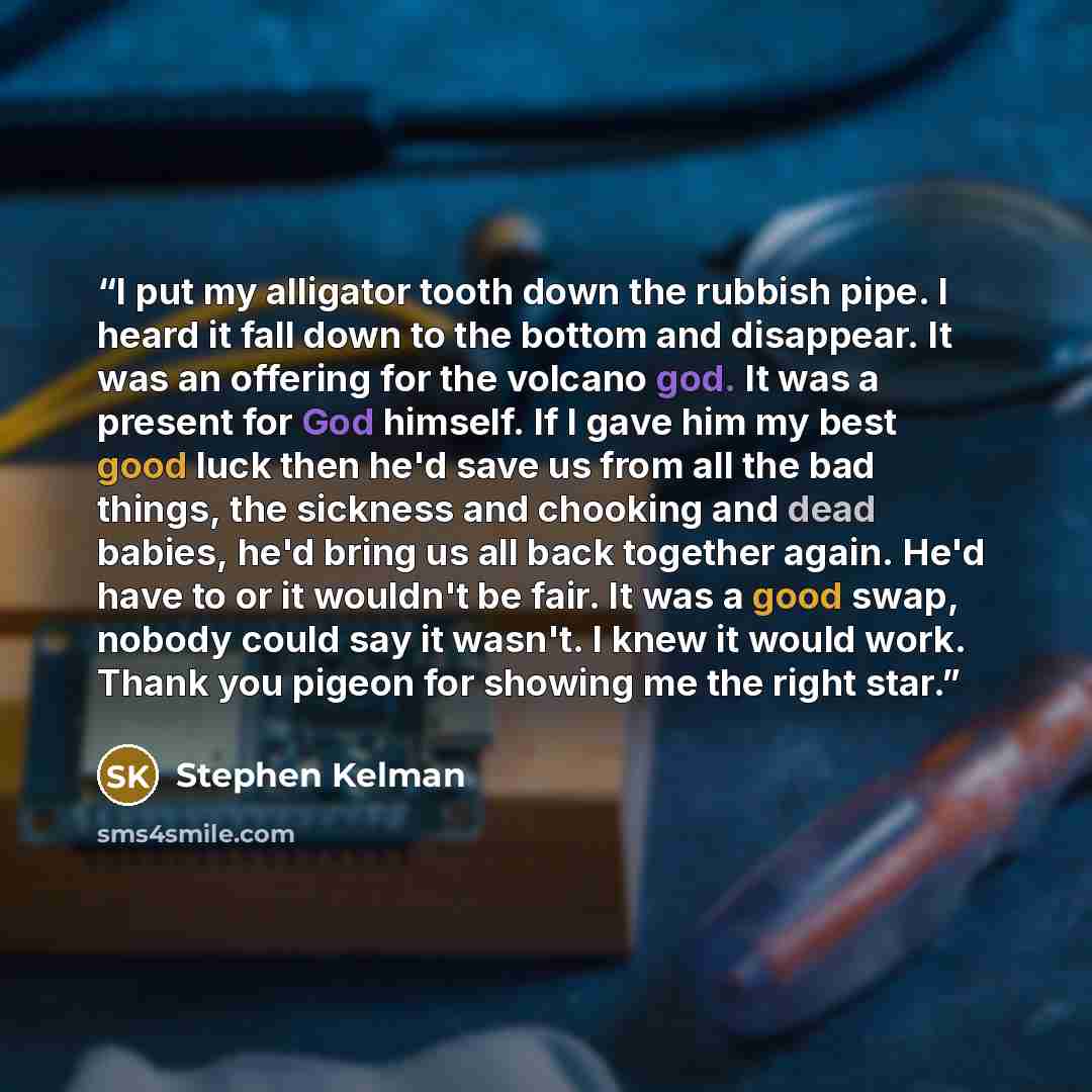 “I put my alligator tooth down the rubbish pipe. I heard it fall down to the bottom and disappear. It was an offering for the volcano god. It was a present for God himself. If I gave him my best good luck then he'd save us from all the bad things, the sickness and chooking and dead babies, he'd…” quote by Stephen Kelman