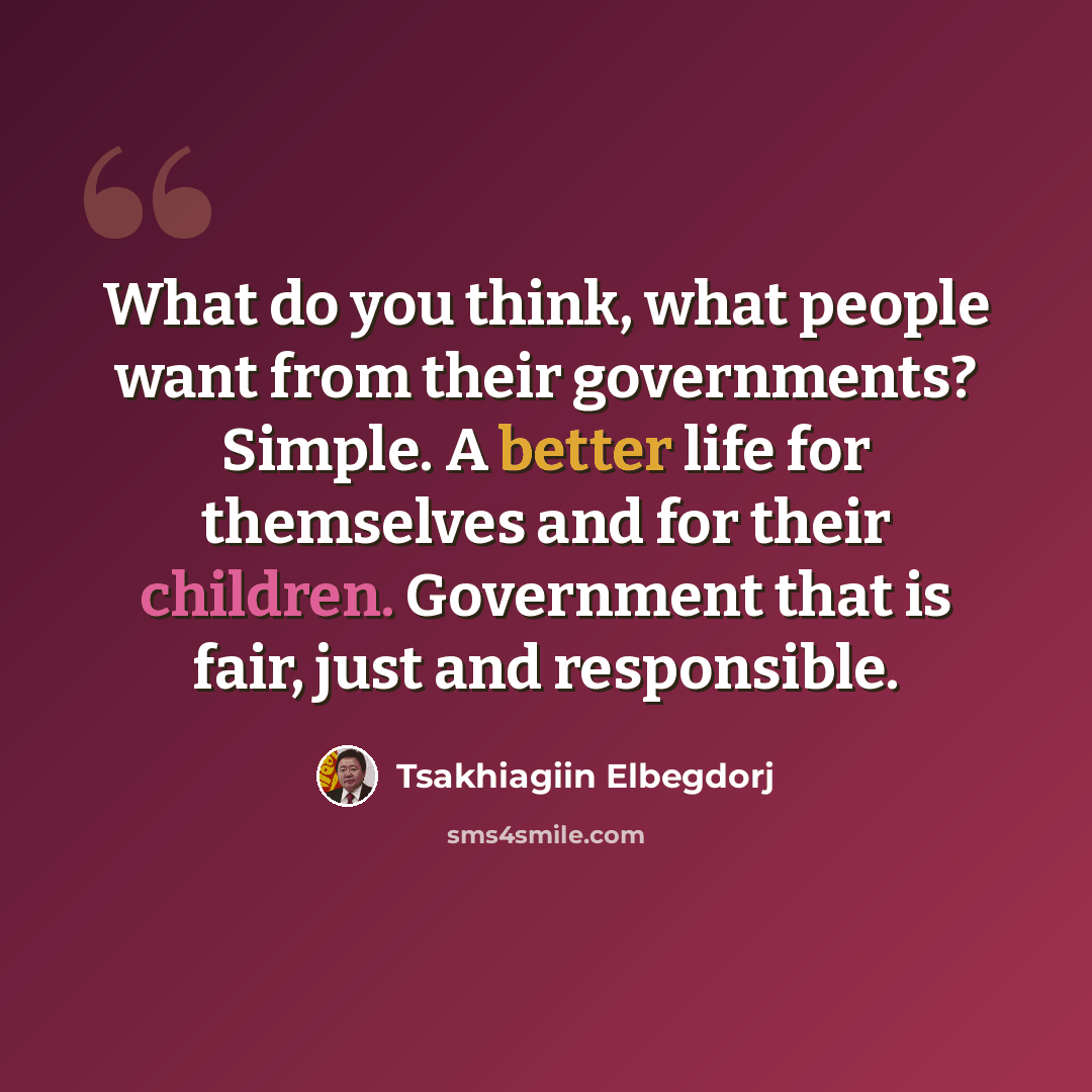 “What do you think, what people want from their governments? Simple. A better life for themselves and for their children. Government that is fair, just and responsible.” quote by Tsakhiagiin Elbegdorj