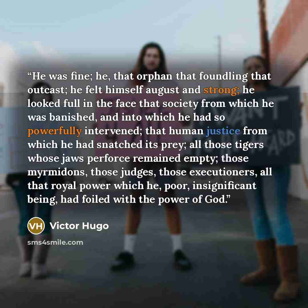 “He was fine; he, that orphan that foundling that outcast; he felt himself august and strong; he looked full in the face that society from which he was banished, and into which he had so powerfully intervened; that human justice from which he had snatched its prey; all those tigers whose jaws…” quote by Victor Hugo
