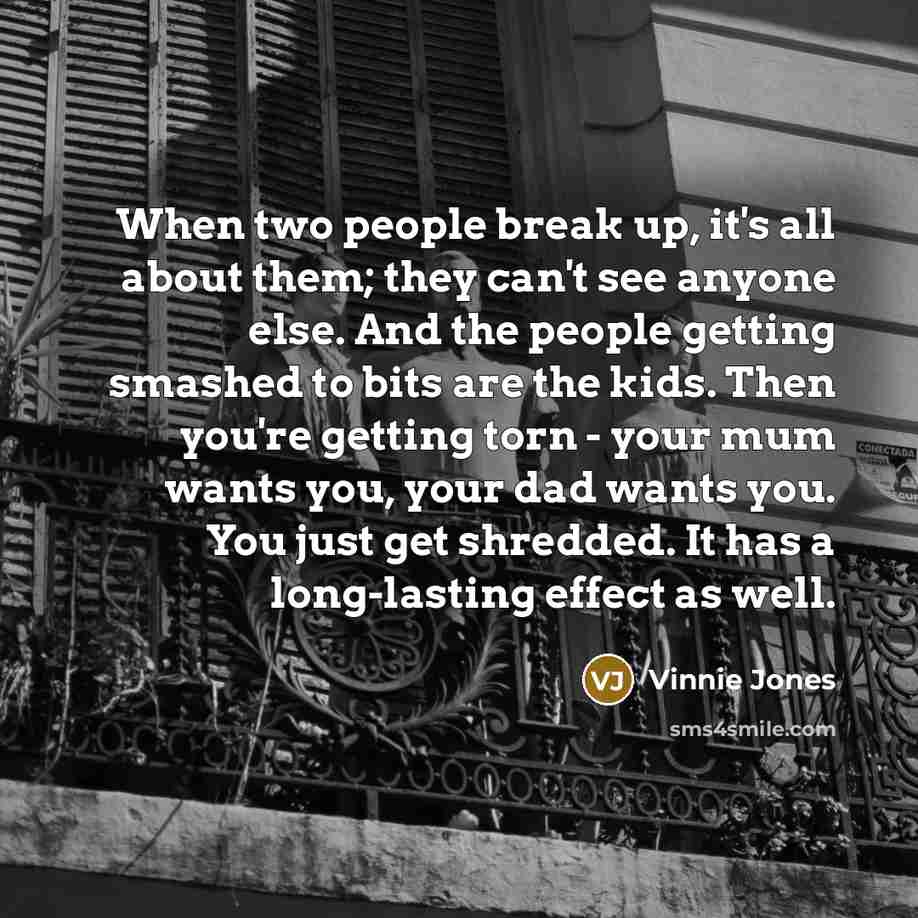“When two people break up, it's all about them; they can't see anyone else. And the people getting smashed to bits are the kids. Then you're getting torn - your mum wants you, your dad wants you. You just get shredded. It has a long-lasting effect as well.” quote by Vinnie Jones