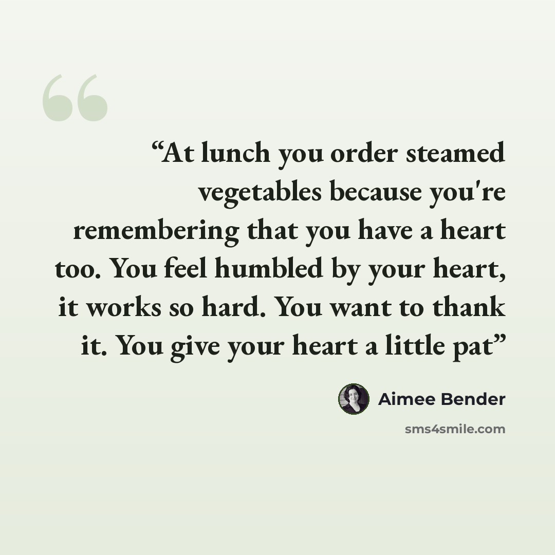 “At lunch you order steamed vegetables because you're remembering that you have a heart too. You feel humbled by your heart, it works so hard. You want to thank it. You give your heart a little pat” quote by Aimee Bender