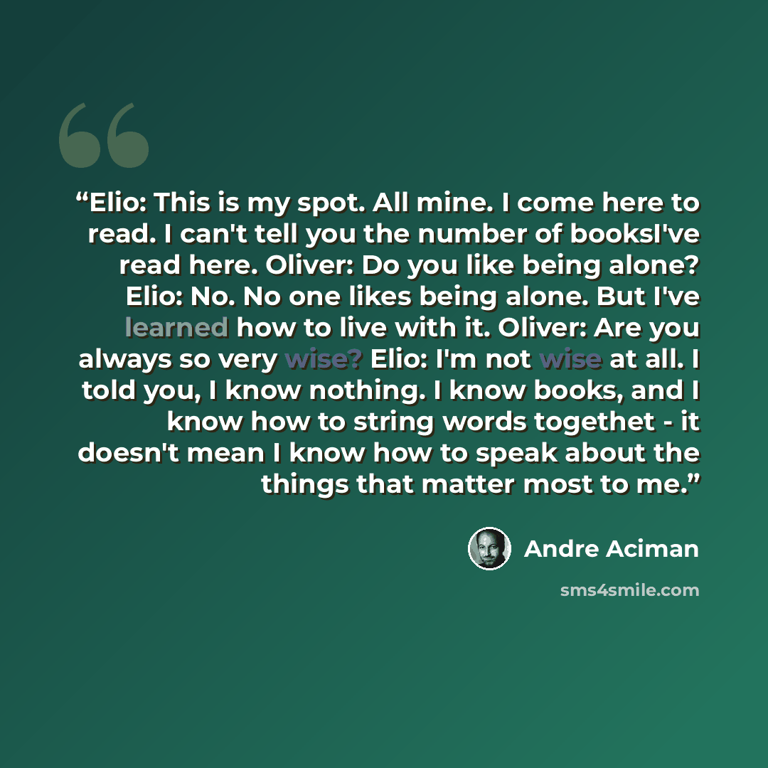 “Elio: This is my spot. All mine. I come here to read. I can't tell you the number of booksI've read here. Oliver: Do you like being alone? Elio: No. No one likes being alone. But I've learned how to live with it. Oliver: Are you always so very wise? Elio: I'm not wise at all. I told you, I know…” quote by André Aciman
