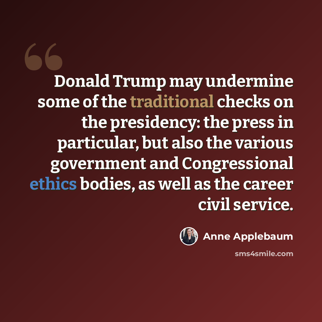 “Donald Trump may undermine some of the traditional checks on the presidency: the press in particular, but also the various government and Congressional ethics bodies, as well as the career civil service.” quote by Anne Applebaum