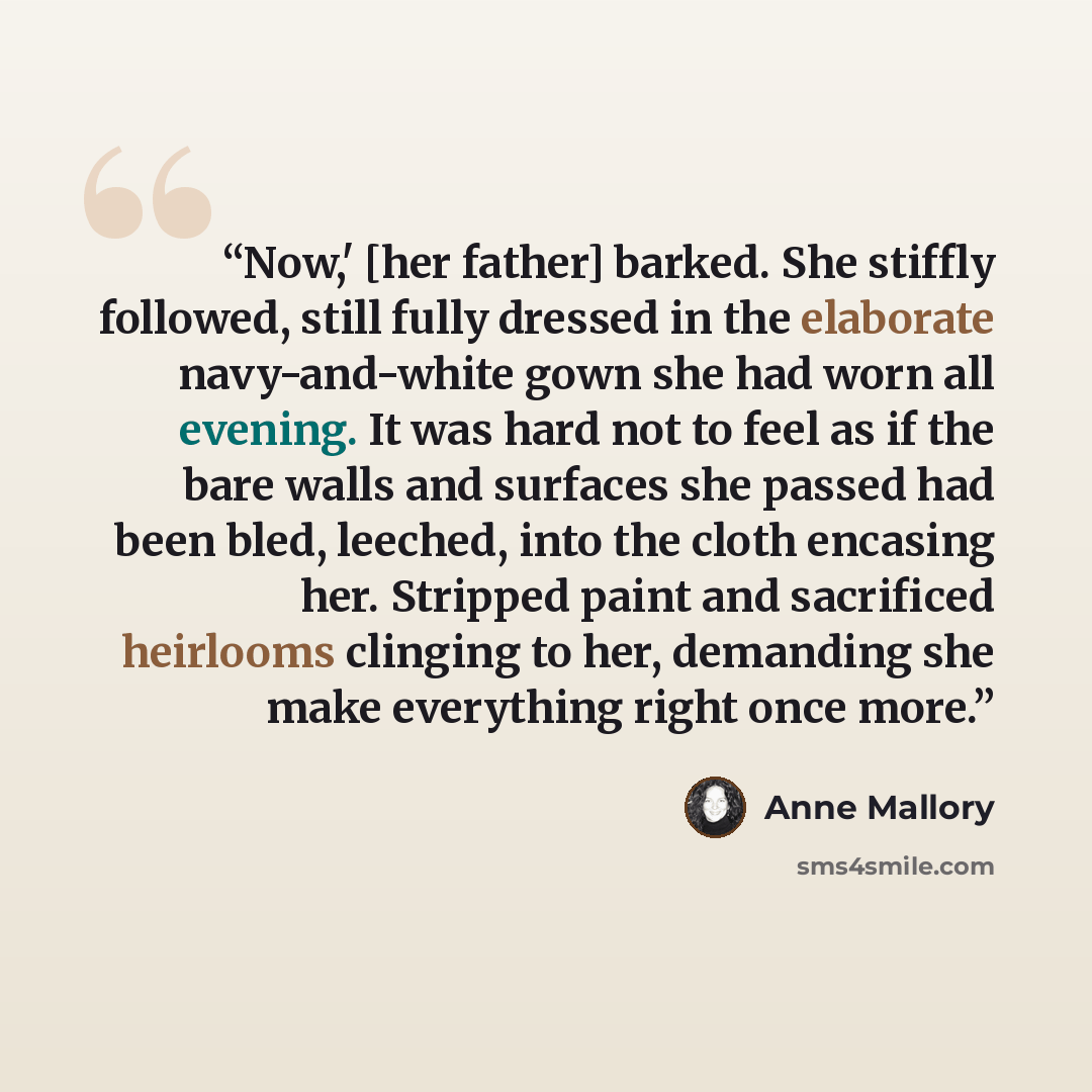 “Now,' [her father] barked. She stiffly followed, still fully dressed in the elaborate navy-and-white gown she had worn all evening. It was hard not to feel as if the bare walls and surfaces she passed had been bled, leeched, into the cloth encasing her. Stripped paint and sacrificed heirlooms…” quote by Anne Mallory