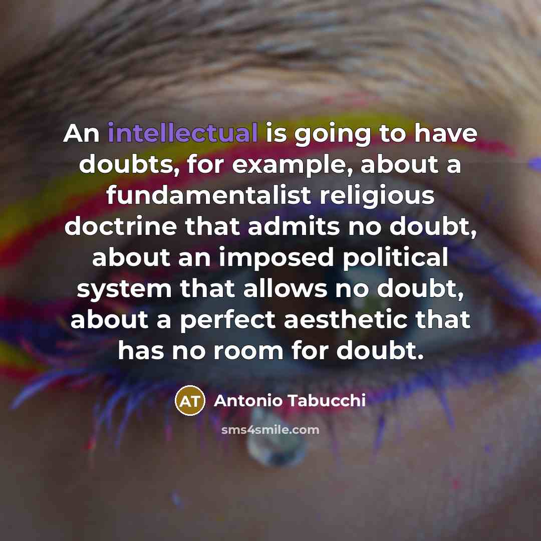 “An intellectual is going to have doubts, for example, about a fundamentalist religious doctrine that admits no doubt, about an imposed political system that allows no doubt, about a perfect aesthetic that has no room for doubt.” quote by Antonio Tabucchi