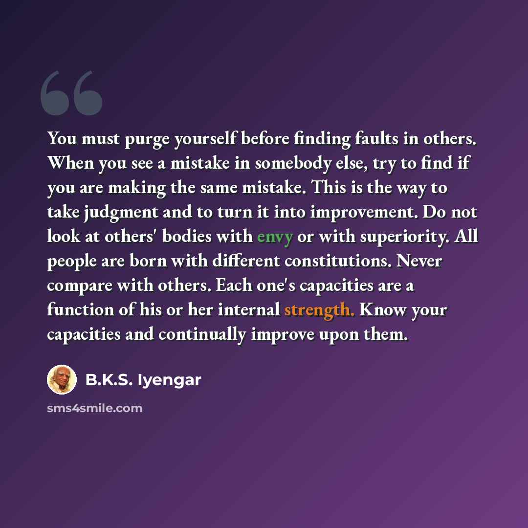 “You must purge yourself before finding faults in others. When you see a mistake in somebody else, try to find if you are making the same mistake. This is the way to take judgment and to turn it into improvement. Do not look at others' bodies with envy or with superiority. All people are born with…” quote by B.K.S. Iyengar