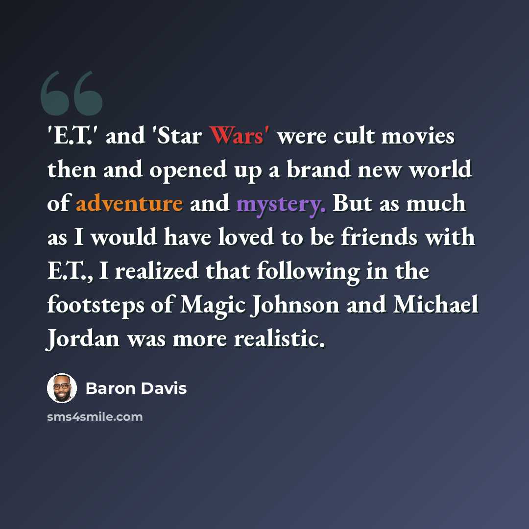 “'E.T.' and 'Star Wars' were cult movies then and opened up a brand new world of adventure and mystery. But as much as I would have loved to be friends with E.T., I realized that following in the footsteps of Magic Johnson and Michael Jordan was more realistic.” quote by Baron Davis
