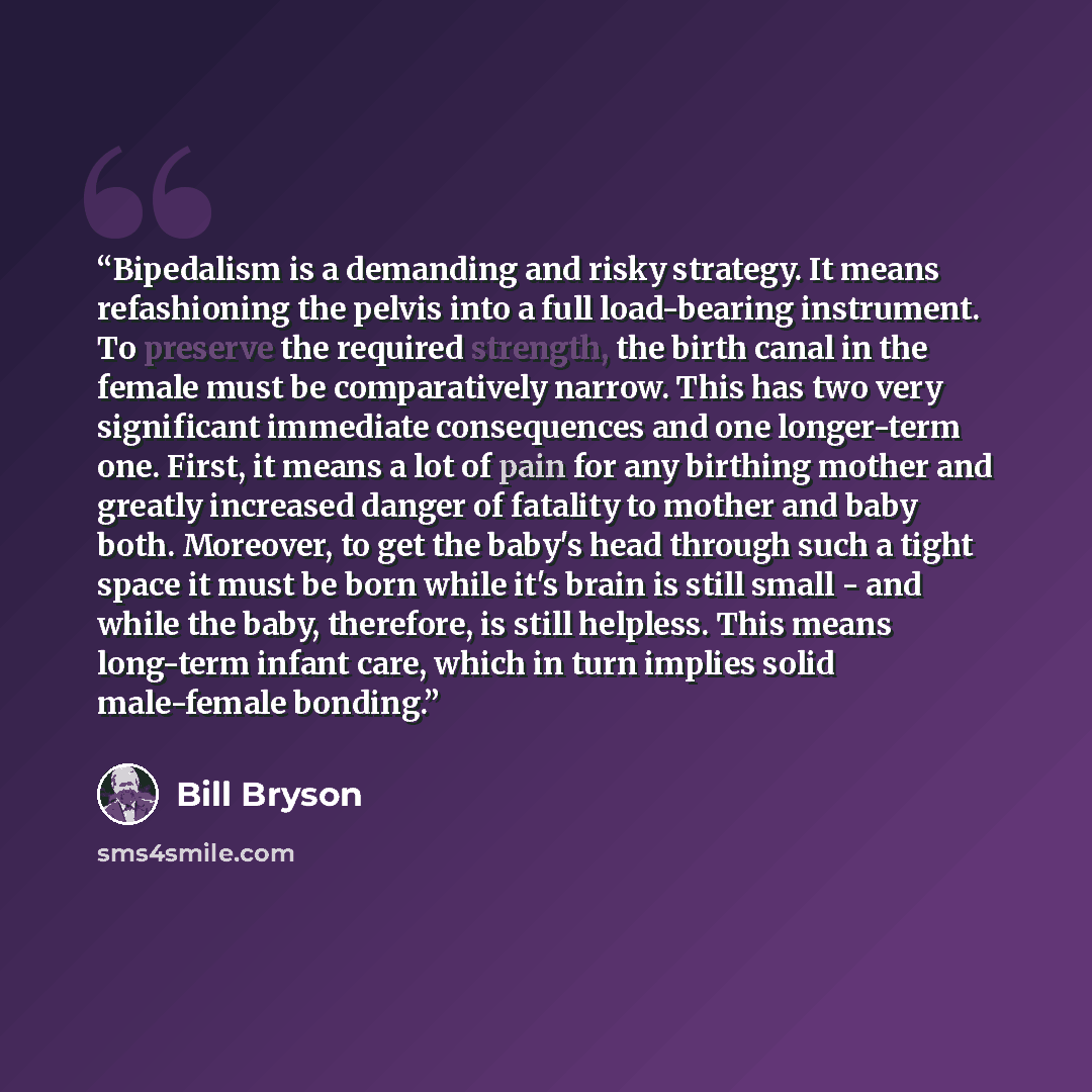 “Bipedalism is a demanding and risky strategy. It means refashioning the pelvis into a full load-bearing instrument. To preserve the required strength, the birth canal in the female must be comparatively narrow. This has two very significant immediate consequences and one longer-term one. First, it…” quote by Bill Bryson