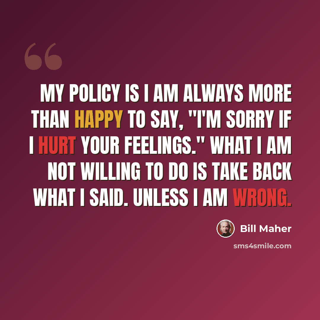“My policy is I am always more than happy to say, "I'm sorry if I hurt your feelings." What I am not willing to do is take back what I said. Unless I am wrong.” quote by Bill Maher
