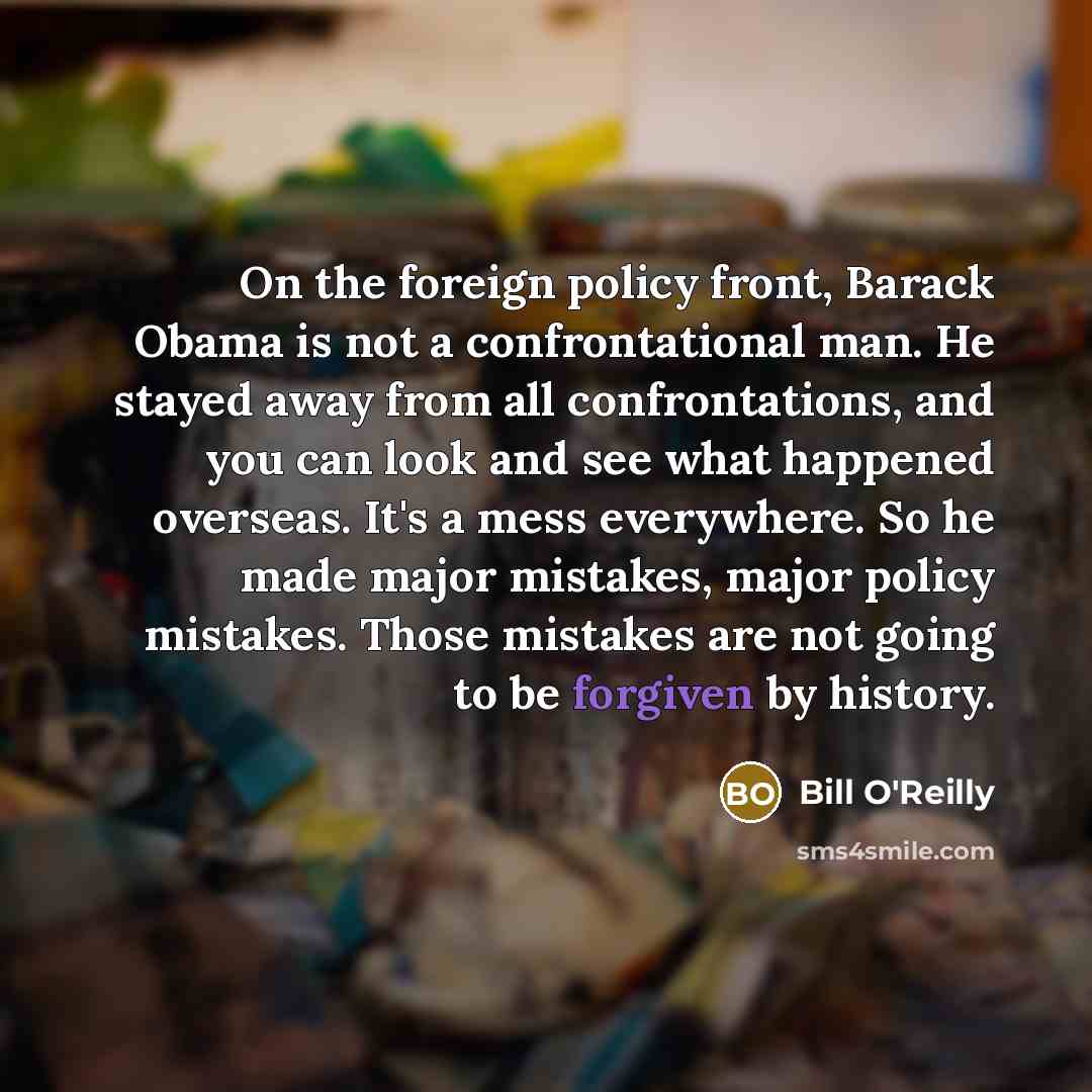 “On the foreign policy front, Barack Obama is not a confrontational man. He stayed away from all confrontations, and you can look and see what happened overseas. It's a mess everywhere. So he made major mistakes, major policy mistakes. Those mistakes are not going to be forgiven by history.” quote by Bill O'Reilly