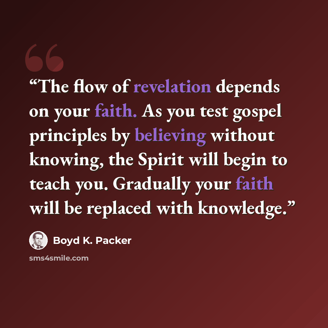 “The flow of revelation depends on your faith. As you test gospel principles by believing without knowing, the Spirit will begin to teach you. Gradually your faith will be replaced with knowledge.” quote by Boyd K. Packer