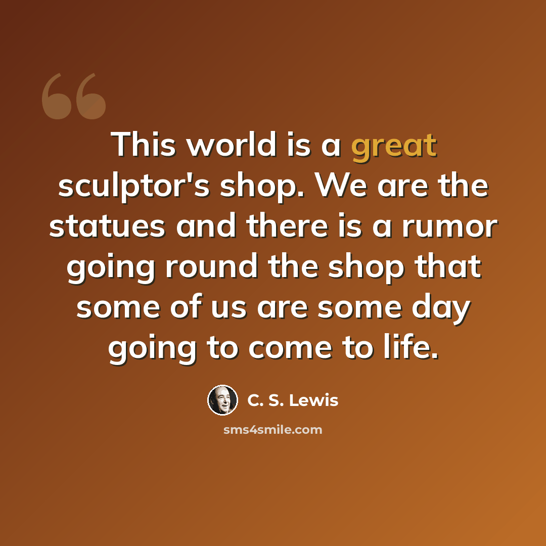 “This world is a great sculptor's shop. We are the statues and there is a rumor going round the shop that some of us are some day going to come to life.” quote by C. S. Lewis